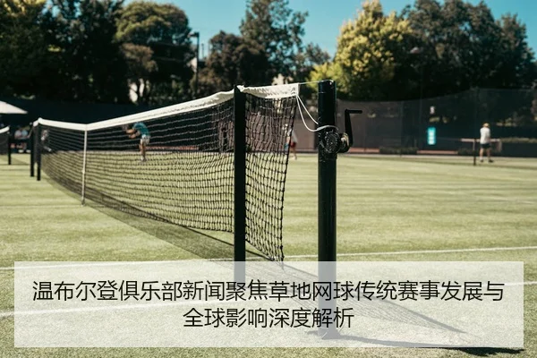 温布尔登俱乐部新闻聚焦草地网球传统赛事发展与全球影响深度解析
