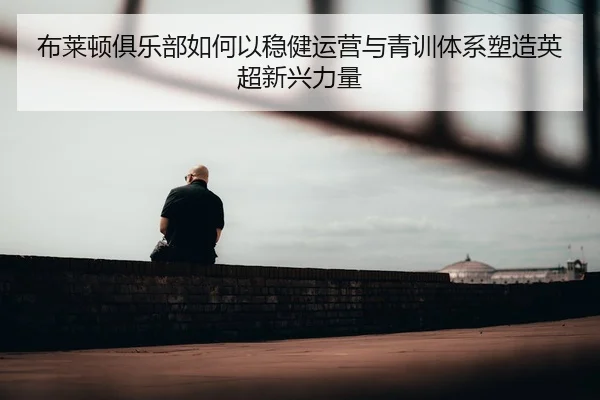 布莱顿俱乐部如何以稳健运营与青训体系塑造英超新兴力量