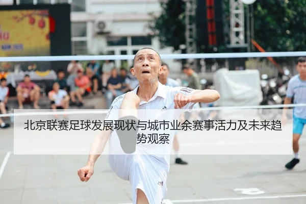 北京联赛足球发展现状与城市业余赛事活力及未来趋势观察