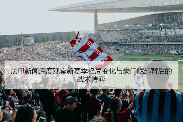 法甲新闻深度观察新赛季格局变化与豪门崛起背后的战术博弈
