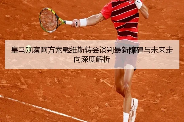 皇马观察阿方索戴维斯转会谈判最新障碍与未来走向深度解析
